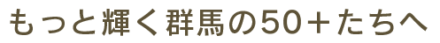 もっと輝く群馬の50+たちへ